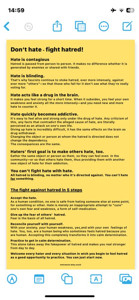 …against ever more "others"-so that those who fall for it don't see what they're really voting for.

Hate acts like a drug in the brain.
It makes you feel strong for a short time. When it subsides, you feel your own weakness and anxiety all the more intensely-and you need new and more hate to counter it.
Hate quickly becomes addictive.
It's easy to feel alive and strong only under the drug of hate. Any criticism of this, any facts that contradict the alleged cause of hate, are literally perceived as an attack on one's own life.
Giving up hate is incredibly difficult, it has the same effects on the brain as drug withdrawal.
Changing the object or person at whom the hatred is directed does not change the dependency.
The consequences are the same.
Haters' first goal is to make others hate, too.
Eather the same object or person as them, so they can feel even in the community-or so that others hate them, thus providing them with another new object of hate for their addiction.
You can't fight hate with hate.
All hatred is blinding, no matter who it's directed against. You can't hate for something.
The fight against hatred in 5 steps
Accept the hate.
As a human condition, no one is safe from hating someone else at some point, for something or other. Hate is merely an inappropriate attempt to "cure" one's own fear and weakness, a form of self-medication.
Give up the fear of others' hatred.
Fear is the basis of all hatred.
Reconcile yourself with yourself.
With your anxiety, your human weakness, yes, and with your own feelings of hate. You, too, are a human being who sometimes feels hatred because you are human. Accepting this completely transforms it into calm determination.
Practice to get in calm determination.
This alone takes away the fakepower of hatred and makes you real stronger from day to day.
Welcome every hater and every situation in wich you begin to feel hatred as a good opportunity to practice. You can just start now.