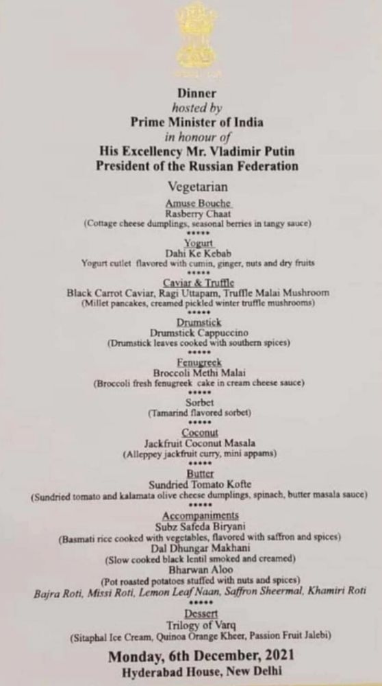 Dinner
hosted by
Prime Minister of India
in honour of
His Excellency Mr. Vladimir Putin
President of the Russian Federation
Vegetarian
Amuse Bouche
Rasberry Chaat
(Cottage cheese dumplings, seasonal berries in tangy sauce)
.....
Yogurt
Dahi Ke Kebab
Yogurt cutiet flavored with cumin, ginger, nuts and dry fruits
....•
Caviar & Trufile
Black Carrot Caviar, Ragi Uttapam, Truffle Malai Mushroom (Millet pancakes, creamed pickled winter truffle mushrooms)
....•
Drumstick
Drumstick Cappuccino
(Drumstick leaves cooked with southern spices)
....•
Fenugreck
Broccoli Mcthi Malai
(Broccoli fresh fenugreek cake in cream cheese sauce)
.....
Sorbet
(Tamarind flavored sorbet)
.....
Coconut
Jackfruit Coconut Masala
(Alleppey jackfruit curry, mini appams)
.....
Butter
Sundried Tomato Kofte
(Sundried tomato and kalamata olive cheese dumplings, spinach, butter masala sauce)
Accompaniments
Subz Safeda Biryani
(Basmati rice cooked with vegctables, flavored with saffron and spices)
Dal Dhungar Makhani
(Slow cooked black lentil smoked and creamed)
Bharwan Aloo
(Pot roasted potatoes stuffed with nuts and spices)
Bajra Roti, Missi Roti, Lemon Leaf Naan, Saffron Sheermal, Khamiri Roti
....•
Dessert
Trilogy of Varq
(Sitapbal Ice Cream, Quinoa Orange Kheer, Passion Fruit Jalebi)
Monday, 6th December, 2021
Hyderabad House, New Delhi
