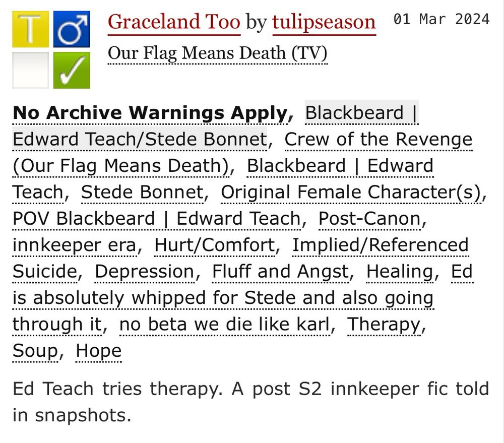 A screenshot of a fic from ao3 titled Graceland Too. No archive warnings apply. 
Tags include: Blackbeard | Edward Teach/Stede Bonnet, Crew of the Revenge, Original Female Character(s), POV Blackbeard | Edward Teach, Post-Canon, innkeeper era, Hurt/Comfort, Implied/Referenced Suicide, Depression, Fluff and Angst, Healing, Ed is absolutely whipped for Stede and also going through it, no beta we die like karl, Therapy, Soup, Hope

The summary is: Ed Teach tries therapy. A post S2 innkeeper fic told in snapshots