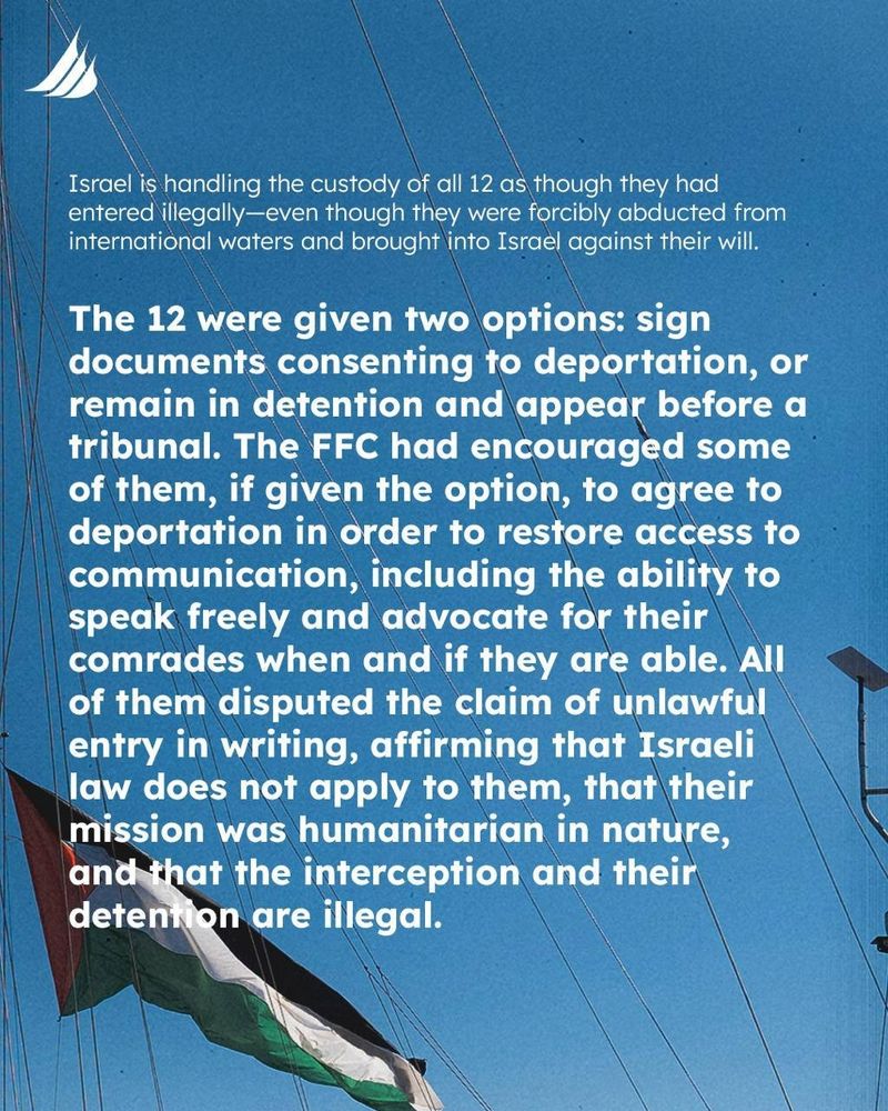 Israel is handling the custody of all 12 as though they had entered illegally-even though they were forcibly abducted from international waters and brought into Israel against their will.

The 12 were given two options: sign documents consenting to deportation, or remain in detention and appear before a tribunal. The FFC had encouraged some of them, if given the option, to agree to deportation in order to restore access to communication, including the ability to speak freely and advocate for their comrades when and if they are able. All of them disputed the claim of unlawful entry in writing, affirming that Israeli law does not apply to them, that their mission was humanitarian in nature, and that the interception and their detention are illegal.