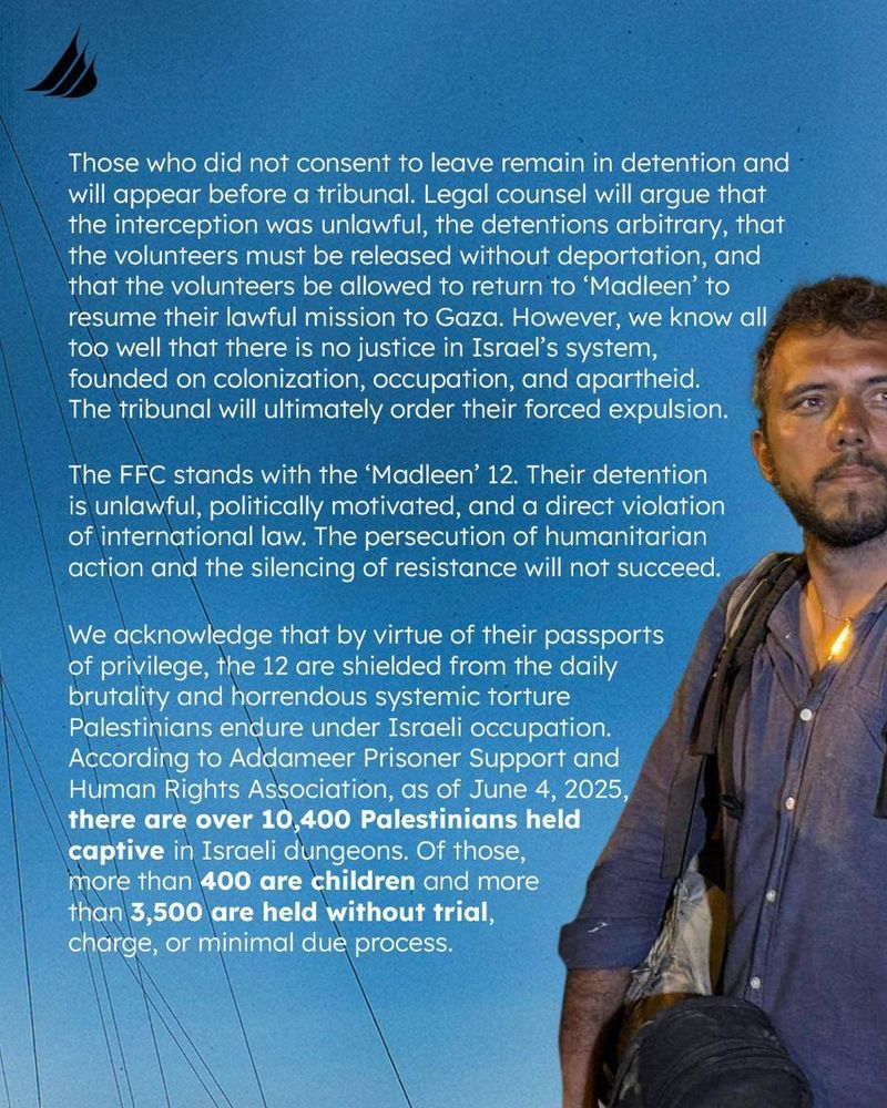 Those who did not consent to leave remain in detention and will appear before a tribunal. Legal counsel will argue that the interception was unlawful, the detentions arbitrary, that the volunteers must be released without deportation, and that the volunteers be allowed to return to 'Madleen' to resume their lawful mission to Gaza. However, we know all too well that there is no justice in Israel's system, founded on colonization, occupation, and apartheid. The tribunal will ultimately order their forced expulsion.

The FFC stands with the 'Madleen' 12. Their detention is unlawful, politically motivated, and a direct violation of international law. The persecution of humanitarian action and the silencing of resistance will not succeed.

We acknowledge that by virtue of their passports of privilege, the 12 are shielded from the daily brutality and horrendous systemic torture Palestinians endure under Israeli occupation. According to Addameer Prisoner Support and Human Rights Association, as of June 4, 2025, there are over 10,400 Palestinians held captive in Israeli dungeons. Of those, more than 400 are children and more than 3,500 are held without trial, charge, or minimal due process.