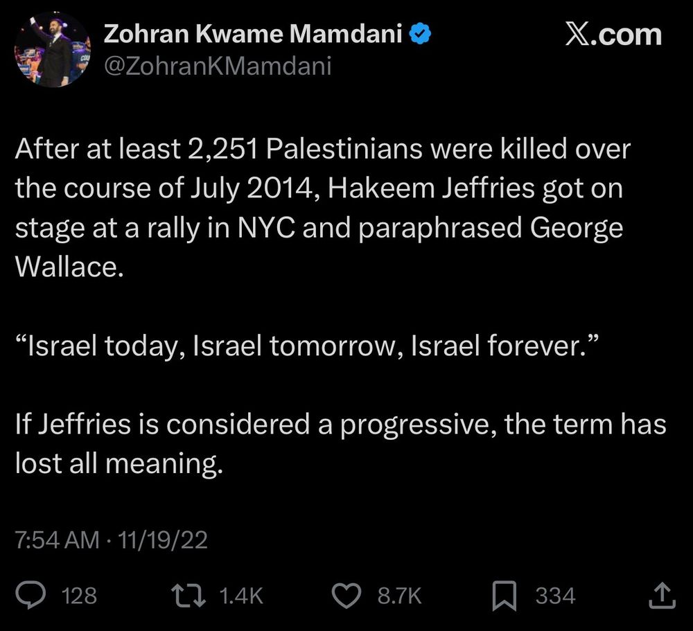 Zohran Kwame Mamdani
@ZohranKMamdani

After at least 2,251 Palestinians were killed over the course of July 2014, Hakeem Jeffries got on stage at a rally in NYC and paraphrased George Wallace.

"Israel today, Israel tomorrow, Israel forever."

If Jeffries is considered a progressive, the term has lost all meaning."

7:54 AM 11/19/22