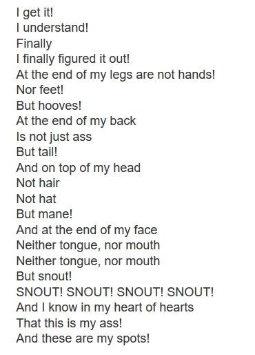 a screenshot of lyrics from the song/album Motherfucker I am Both: "Amen" and "Hallelujah"...:

I get it!
I understand!
Finally
I finally figured it out!
At the end of my legs are not hands!
Nor feet!
But hooves!
At the end of my back
Is not just ass
But tail!
And on top of my head
Not hair
Not hat
But mane!
And at the end of my face
Neither tongue, nor mouth
Neither tongue, nor mouth
But snout!
SNOUT! SNOUT! SNOUT! SNOUT!
And I know in my heart of hearts
That this is my ass!
And these are my spots!