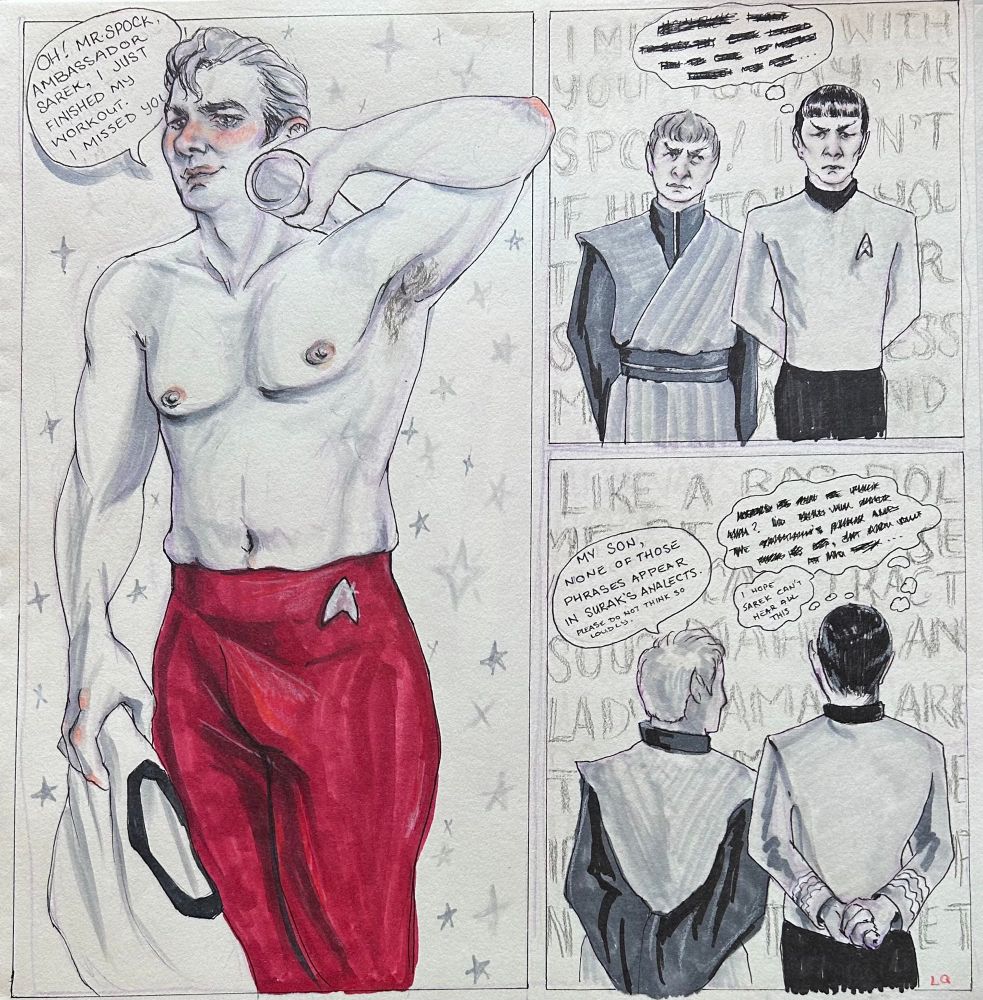 Three panel comic. In the first panel, a shirtless James T Kirk wearing red exercise tights holds a cold bottle of water to his neck in one hand and a shirt in his other hand. There is a speech bubble which reads “Oh! Mr Spock, Ambassador Sarek, I just finished my workout, I missed yo-“ the rest of the words are cut off by his head. There are stars in the background. The second panel shows Spock and Sarek. Spock’s thought bubble is full of blacked out words, in the background Jim’s dialogue continues. Sarek is looking up at the thought bubble. In the third panel, the view has moved behind Spock and Sarek. Spock’s hands are tightly clenched. There is now an additional thought bubble above his head which reads “I hope Sarek can’t hear this”. Sarek’s speech bubble reads “My son, none of these phrases are in Surak’s Analects. Please do not think so loudly.” Jim’s dialogue continues in the background. 