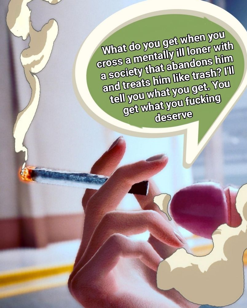 A penis smoking a cigarette with the words "what do you get when you cross a mentally ill loner with a society that abandons him and treats him like trash? I'll tell you what you get. you get what you fucking deserve" in a speech bubble above it. 