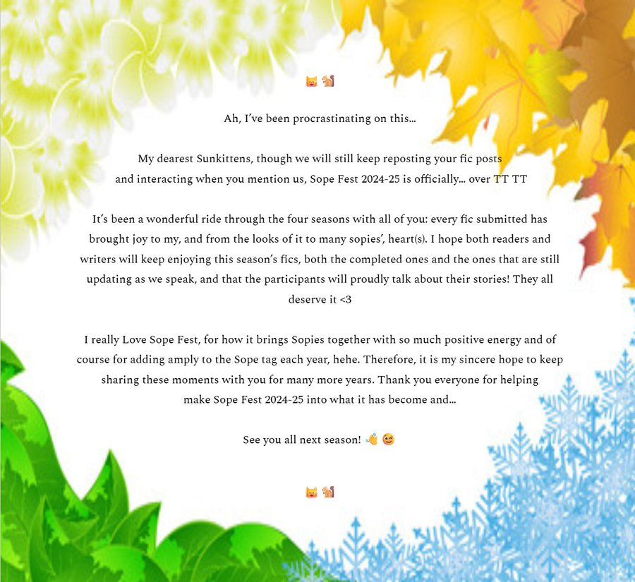 Page border themed by the four seasons containing the following text: Ah, I’ve been procrastinating on this…

My dearest Sunkittens, though we will still keep reposting your fic posts and interacting when you mention us, Sope Fest 2024-25 is officially… over TT TT

It’s been a wonderful ride through the four seasons with all of you: every fic submitted has brought joy to my, and from the looks of it to many sopies’, heart(s). I hope both readers and writers will keep enjoying this season’s fics, both the completed ones and the ones that are still updating as we speak, and that the participants will proudly talk about their stories! They all deserve it <3

I really Love Sope Fest, for how it brings Sopies together with so much positive energy and of course for adding amply to the Sope tag each year, hehe. Therefore, it is my sincere hope to keep sharing these moments with you for many more years. Thank you everyone for helping make Sope Fest 2024-25 into what it has become and…

See you all next season!
