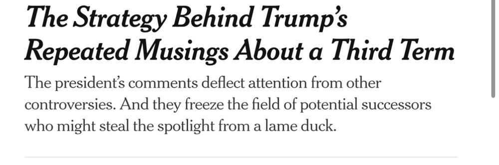 New York Times headline: 

The Strategy Behind Trump's
Repeated Musings About a Third Term: 
The president's comments deflect attention from other controversies. And they freeze the field of potential successors who might steal the spotlight from a lame duck.