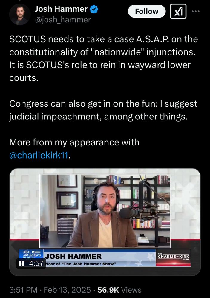 Josh Hammer:

SCOTUS needs to take a case A.S.A.P. on the constitutionality of "nationwide" injunctions.
It is SCOTUS's role to rein in wayward lower courts.
Congress can also get in on the fun: I suggest judicial impeachment, among other things.
More from my appearance with @charliekirk11.