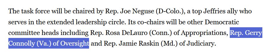 The task force will be chaired by Rep. Joe Neguse (D-Colo.), a top Jeffries ally who serves in the extended leadership circle. Its co-chairs will be other Democratic committee heads including Rep. Rosa DeLauro (Conn.) of Appropriations, Rep. Gerry Connolly (Va.) of Oversight and Rep. Jamie Raskin (Md.) of Judiciary.