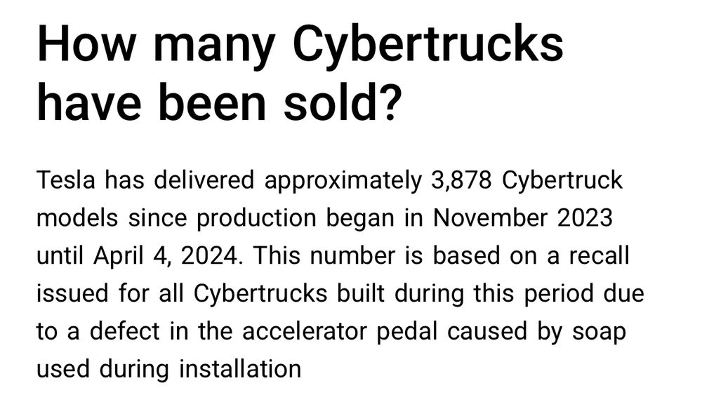 How many Cybertrucks have been sold?
Tesla has delivered approximately 3,878 Cybertruck models since production began in November 2023 until April 4, 2024. This number is based on a recall issued for all Cybertrucks built during this period due to a defect in the accelerator pedal caused by soap used during installation