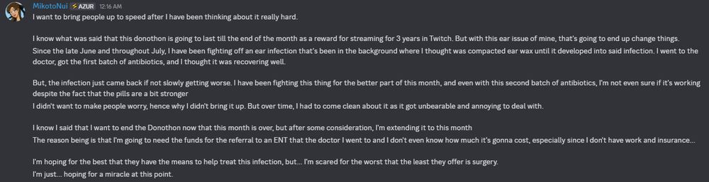I want to bring people up to speed after I have been thinking about it really hard.

I know what was said that this donothon is going to last till the end of the month as a reward for streaming for 3 years in Twitch. But with this ear issue of mine, that's going to end up change things.
Since the late June and throughout July, I have been fighting off an ear infection that's been in the background where I thought was compacted ear wax until it developed into said infection. I went to the doctor, got the first batch of antibiotics, and I thought it was recovering well.

But, the infection just came back if not slowly getting worse. I have been fighting this thing for the better part of this month, and even with this second batch of antibiotics, I'm not even sure if it's working despite the fact that the pills are a bit stronger
I didn't want to make people worry, hence why I didn't bring it up. But over time, I had to come clean about it as it got unbearable and annoying to deal with.

I know I said that I want to end the Donothon now that this month is over, but after some consideration, I'm extending it to this month
The reason being is that I'm going to need the funds for the referral to an ENT that the doctor I went to and I don't even know how much it's gonna cost, especially since I don't have work and insurance...

I'm hoping for the best that they have the means to help treat this infection, but... I'm scared for the worst that the least they offer is surgery.

I'm just... hoping for a miracle at this point.