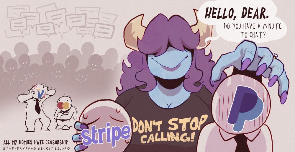 Background: Personified Visa and Mastercard surrounded by a crowd of people
Foreground: Monder lady looming over a personified PayPal and Strip
Dialogue: Hello, dear. Do you have a minute to chat
Caption: All my homies hate censorship
stop-paypros.neocities.org