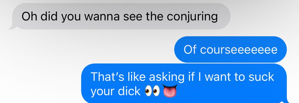Text conversation—
P1: “Oh did you wanna see the conjuring” 
P2: “Of courseeeeeee. That’s like asking if I want to suck your dick” 