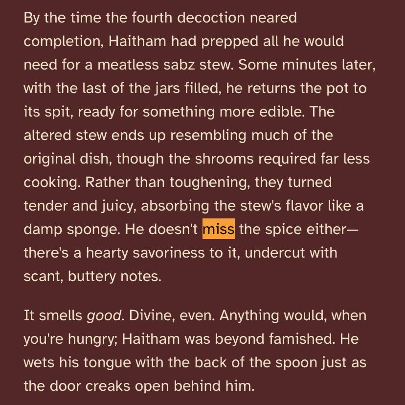 Text that reads, “By the time the fourth decoction neared completion, Haitham had prepped all he would need for a meatless sabz stew. Some minutes later, with the last of the jars filled, he returns the pot to its spit, ready for something more edible. The altered stew ends up resembling much of the original dish, though the shrooms required far less cooking. Rather than toughening, they turned tender and juicy, absorbing the stew's flavor like a damp sponge. He doesn't miss the spice either—there's a hearty savoriness to it, undercut with scant, buttery notes.

It smells good. Divine, even. Anything would, when you're hungry; Haitham was beyond famished. He wets his tongue with the back of the spoon just as the door creaks open behind him.”