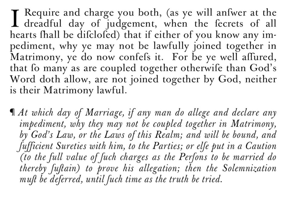  I require and charge you both, (as ye will answer at the dreadful day of judgement, when the secrets of all hearts hall be disclosed) that if either of you know any impediment, why ye may not be lawfully joined together in Matrimony, ye do now confess it. For be ye well assured, that so many as are coupled together otherwise than God's Word doth allow, are not joined together by God, neither is their Matrimony lawful. At which day of Marriage, if any man do allege and declare any impediment, why they may not be coupled together in Matrimony, by God's Law, or the Laws of this Realm; and will be bound, and sufficient Sureties with him, to the Parties; or else put in a Caution (to the full value of such charges as the Persons to be married do thereby sustain) to prove his allegation; then the Solemnization must be deferred, until such time as the truth be tried.