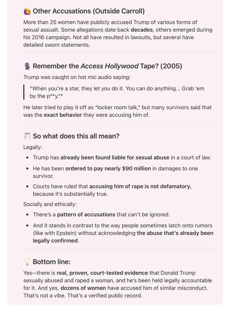Other Accusations (Outside Carroll)

More than 25 women have publicly accused Trump of various forms of sexual assualt. Some allegations date back decades, others emerged during his 2016 campaign. Not all have resulted in lawsuits, but several have detailed sworn statements.

Remember the Access Hollywood Tape? (2005)

Trump was caught on hot mic audio saying:

|

"When you're a star, they let you do it. You can do anything... Grab 'em by the p**y."*

He later tried to play it off as "locker room talk," but many survivors said that was the exact behavior they were accusing him of.

RECEIPT

So what does this all mean?

Legally:

Trump has already been found liable for sexual abuse in a court of law.

He has been ordered to pay nearly $90 million in damages to one survivor.

Courts have ruled that accusing him of rape is not defamatory, because it's substantially true.

Socially and ethically:

There's a pattern of accusations that can't be ignored.

And it stands in contrast to the way people sometimes latch onto rumors (like with Epstein) without acknowledging the abuse that's already been legally confirmed.

Bottom line:

Yes-there is real, proven, court-tested evidence that Donald Trump sexually abused and raped a woman, and he's been held legally accountable for it. And yes, dozens of women have accused him of similar misconduct. That's not a vibe. That's a verified public record.