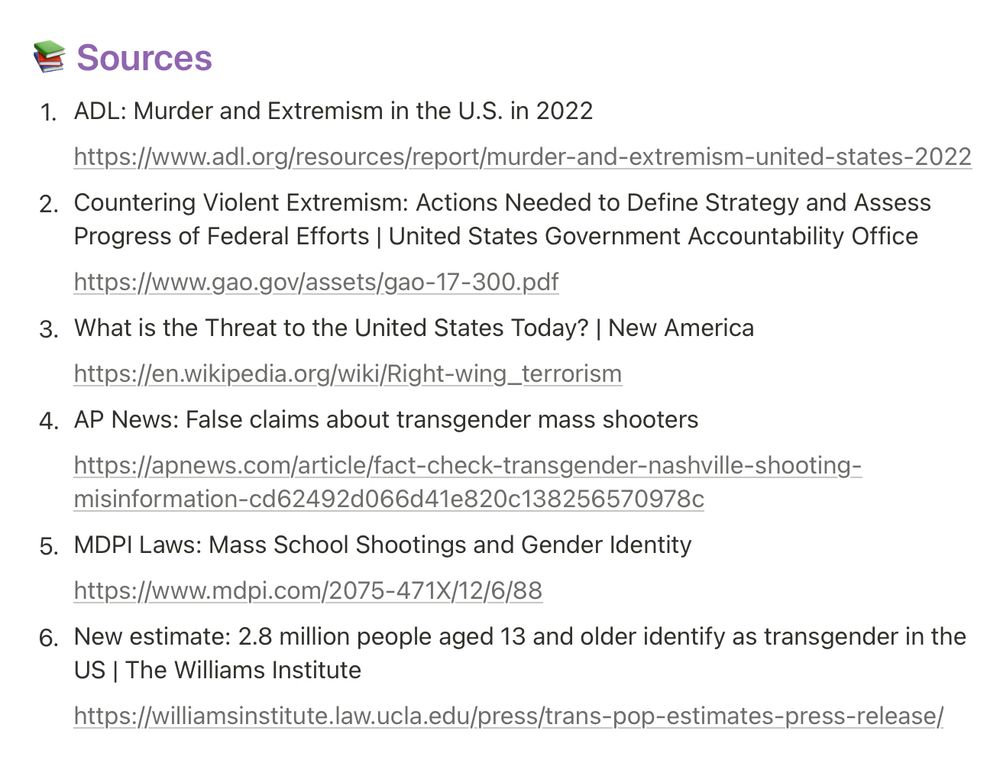 Sources 1. ADL: Murder and Extremism in the U.S. in 2022 https://www.adl.org/resources/report/murder-and-extremism-united-states-2022 2. Countering Violent Extremism: Actions Needed to Define Strategy and Assess Progress of Federal Efforts | United States Government Accountability Office https://www.gao.gov/assets/gao-17-300.pdf 3. What is the Threat to the United States Today? | New America https://en.wikipedia.org/wiki/Right-wing_terrorism 4. AP News: False claims about transgender mass shooters https://apnews.com/article/fact-check-transgender-nashville-shooting- misinformation-cd62492d066d41e820c138256570978c 5. MDPI Laws: Mass School Shootings and Gender Identity https://www.mdpi.com/2075-471X/12/6/88 6. New estimate: 2.8 million people aged 13 and older identify as transgender in the US | The Williams Institute https://williamsinstitute.law.ucla.edu/press/trans-pop-estimates-press-release/