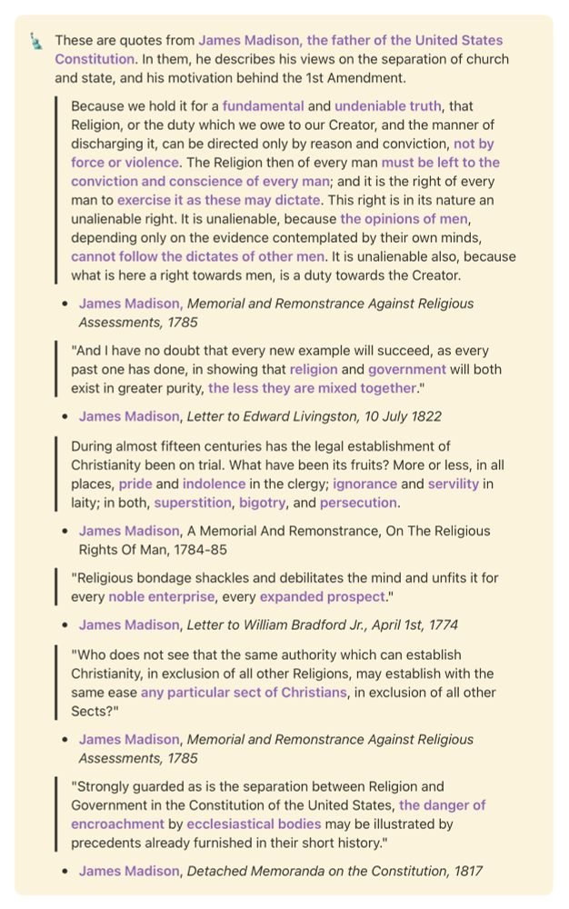 These are quotes from James Madison, the father of the United States Constitution. In them, he describes his views on the separation of church and state, and his motivation behind the 1st Amendment.

Because we hold it for a fundamental and undeniable truth, that Religion, or the duty which we owe to our Creator, and the manner of discharging it, can be directed only by reason and conviction, not by force or violence. The Religion then of every man must be left to the conviction and conscience of every man; and it is the right of every man to exercise it as these may dictate. This right is in its nature an unalienable right. It is unalienable, because the opinions of men, depending only on the evidence contemplated by their own minds, cannot follow the dictates of other men. It is unalienable also, because what is here a right towards men, is a duty towards the Creator.

James Madison, Memorial and Remonstrance Against Religious Assessments, 1785

"And I have no doubt that every new example will succeed, as every past one has done, in showing that religion and government will both exist in greater purity, the less they are mixed together."

James Madison, Letter to Edward Livingston, 10 July 1822

During almost fifteen centuries has the legal establishment of Christianity been on trial. What have been its fruits? More or less, in all places, pride and indolence in the clergy; ignorance and servility in laity; in both, superstition, bigotry, and persecution.

James Madison, A Memorial And Remonstrance, On The Religious Rights Of Man, 1784-85

"Religious bondage shackles and debilitates the mind and unfits it for every noble enterprise, every expanded prospect."

James Madison, Letter to William Bradford Jr., April 1st, 1774

"Who does not see that the same authority which can establish Christianity, in exclusion of all other Religions, may establish with the same ease any particular sect of Christians, in exclusion of all other Sects?"