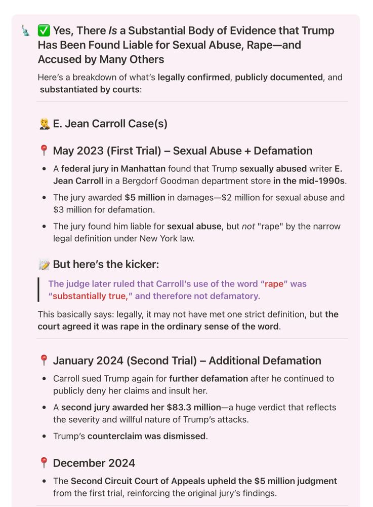 Yes, There Is a Substantial Body of Evidence that Trump Has Been Found Liable for Sexual Abuse, Rape-and Accused by Many Others

Here's a breakdown of what's legally confirmed, publicly documented, and substantiated by courts:

E. Jean Carroll Case(s)

May 2023 (First Trial) - Sexual Abuse + Defamation

A federal jury in Manhattan found that Trump sexually abused writer E. Jean Carroll in a Bergdorf Goodman department store in the mid-1990s.

The jury awarded $5 million in damages-$2 million for sexual abuse and $3 million for defamation.

The jury found him liable for sexual abuse, but not "rape" by the narrow legal definition under New York law.

But here's the kicker:

The judge later ruled that Carroll's use of the word "rape" was "substantially true," and therefore not defamatory.

This basically says: legally, it may not have met one strict definition, but the court agreed it was rape in the ordinary sense of the word.

January 2024 (Second Trial) – Additional Defamation

Carroll sued Trump again for further defamation after he continued to publicly deny her claims and insult her.

A second jury awarded her $83.3 million-a huge verdict that reflects the severity and willful nature of Trump's attacks.

Trump's counterclaim was dismissed.

December 2024

The Second Circuit Court of Appeals upheld the $5 million judgment from the first trial, reinforcing the original jury's findings.