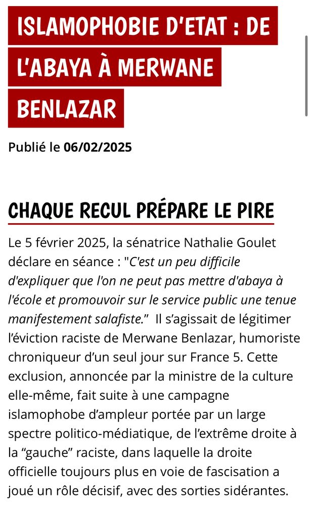 ISLAMOPHOBIE D'ETAT: DE L'ABAYA À MERWANE
BENLAZAR
Publié le 06/02/2025
CHAQUE RECUL PRÉPARE LE PIRE
Le 5 février 2025, la sénatrice Nathalie Goulet déclare en séance : "C'est un peu difficile d'expliquer que l'on ne peut pas mettre d'abaya à l'école et promouvoir sur le service public une tenue manifestement salafiste." Il s'agissait de légitimer l'éviction raciste de Merwane Benlazar, humoriste chroniqueur d'un seul jour sur France 5. Cette exclusion, annoncée par la ministre de la culture elle-même, fait suite à une campagne islamophobe d'ampleur portée par un large spectre politico-médiatique, de l'extrême droite à la "gauche" raciste, dans laquelle la droite officielle toujours plus en voie de fascisation a joué un rôle décisif, avec des sorties sidérantes.