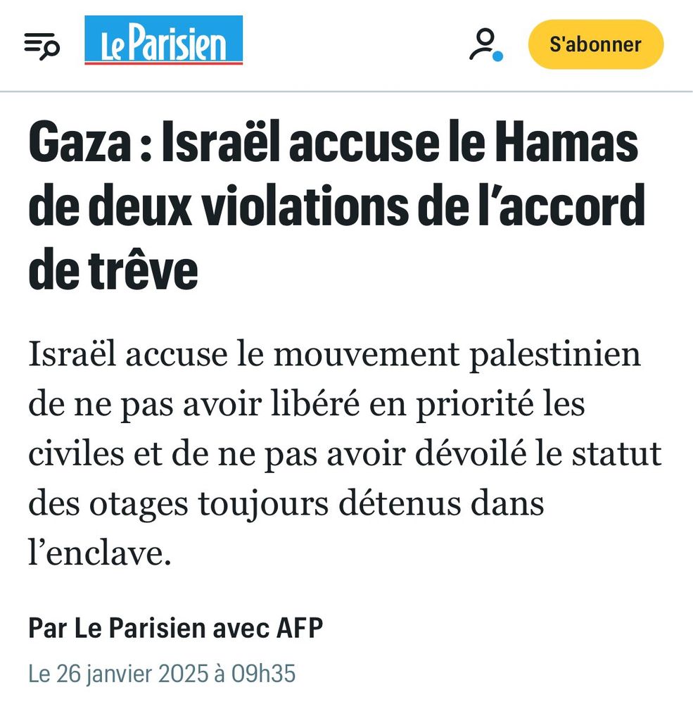 Il s’agit du chapeau de l’article Le Parisien 

Gaza: Israël accuse le Hamas de deux violations de l'accord de trêve
Israël accuse le mouvement palestinien de ne pas avoir libéré en priorité les civiles et de ne pas avoir dévoilé le statut des otages toujours détenus dans l'enclave.
Par Le Parisien avec AFP
Le 26 janvier 2025 à 09h35