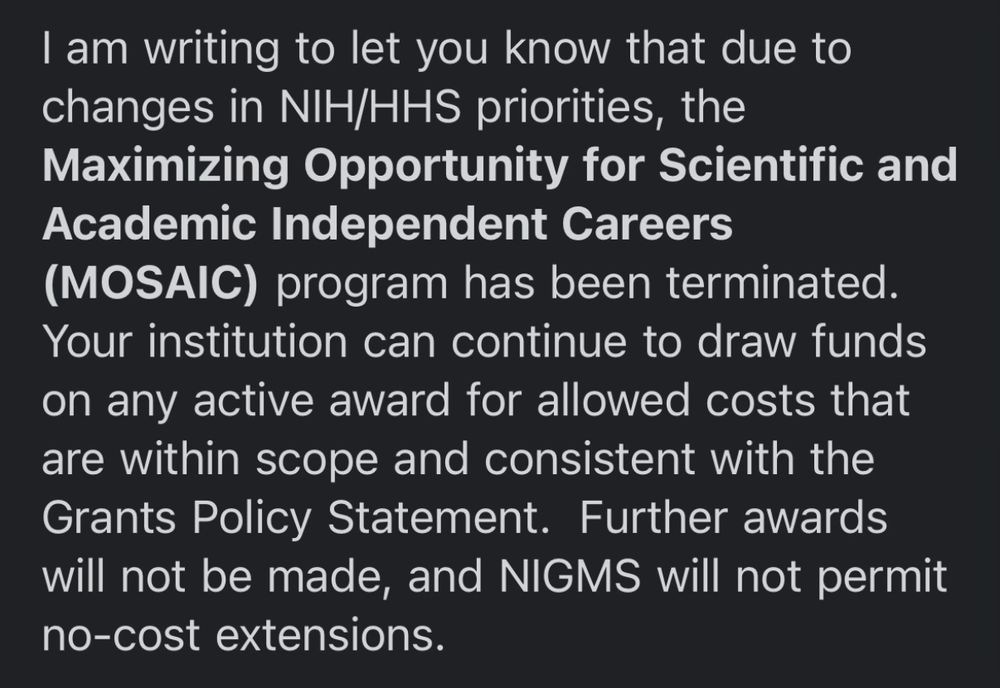 I am writing to let you know that due to changes in NIH/HHS priorities, the Maximizing Opportunity for Scientific and Academic Independent Careers (MOSAIC) program has been terminated.
Your institution can continue to draw funds on any active award for allowed costs that are within scope and consistent with the Grants Policy Statement. Further awards will not be made, and NIGMS will not permit no-cost extensions.