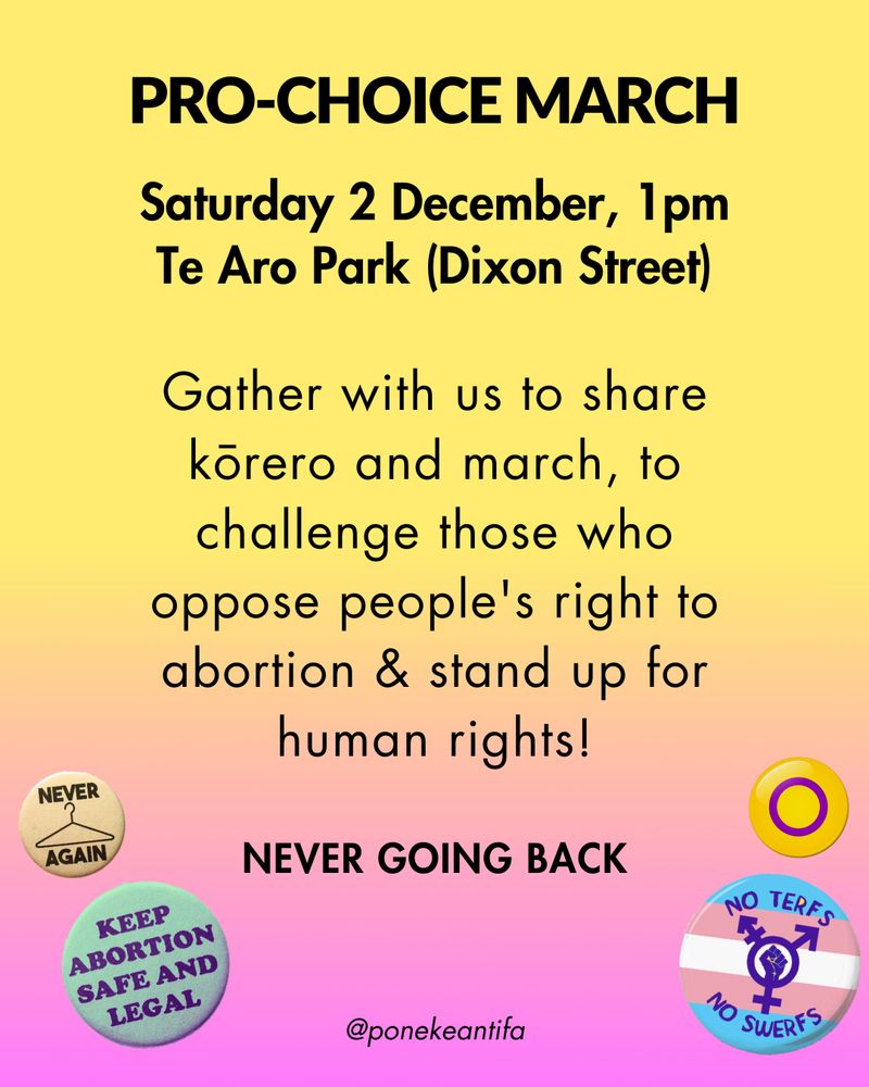 PRO-CHOICE MARCH
Saturday 2 December, 1PM Te Aro Park (Dixon Street)
Gather with us to share kōrero and march, to challenge those who oppose people's right to abortion & stand up for human rights!
NEVER GOING BACK
@ponekeantifa