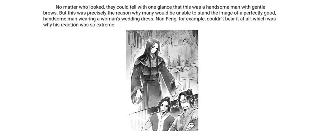 No matter who looked, they could tell with one glance that this was a handsome man with gentle brows. But this was precisely the reason why many would be unable to stand the image of a perfectly good, handsome man wearing a woman's wedding dress. Nan Feng, for example, couldn't bear it at all, which was why his reaction was so extreme.

Below a drawing of the MC in a wedding dress and two men looking horrified.