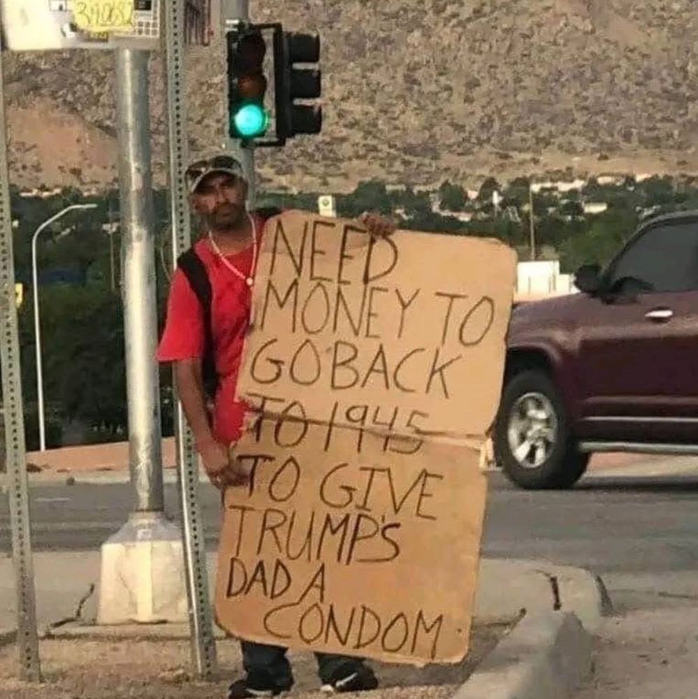 NEED MONEY TO GO BACK TO 1945 TO GIVE TRUMPS DAD A CONDOM