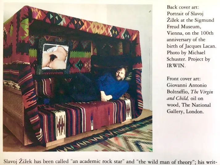 Žižek reclining on a huge couch with Courbet's "L'origine du monde" hanging beside him.
Back cover art: Portrait of Slavoj Žižek at the Sigmund Freud Museum, Vienna, on the 100th anniversary of the birth of Jacques Lacan. Photo by Michael Schuster. Project by IRWIN.
Front cover art: Giovanni Antonio Boltraffio, The Virgin Child, oil on wood, The National Gallery, London.
Slavoj Žižek has been called "an academic rock star" and "the wild man of theory."