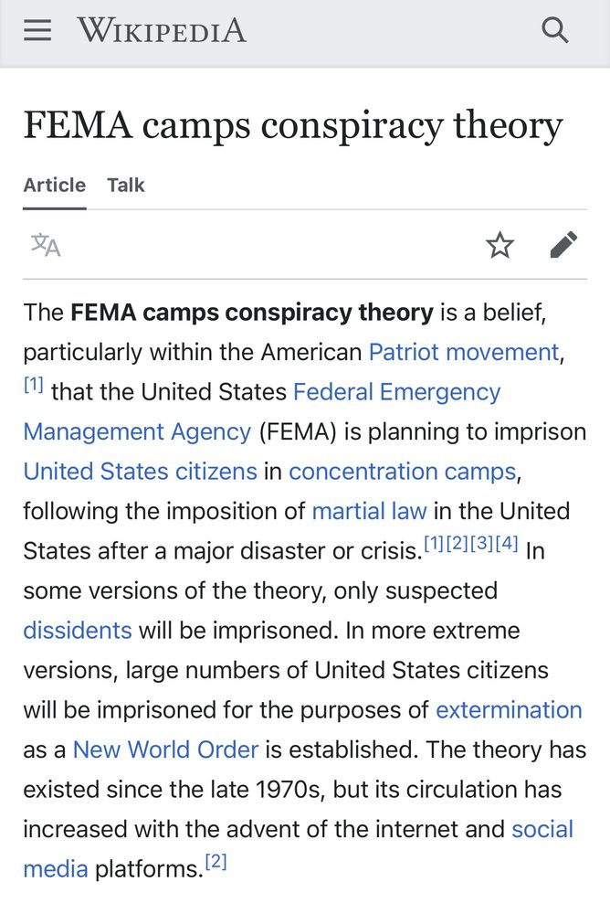 Wikipedia screenshot:

WIKIPEDIA
FEMA camps conspiracy theory

The FEMA camps conspiracy theory is a belief, particularly within the American Patriot movement, L' that the United States Federal Emergency
Management Agency (FEMA) is planning to imprison
United States citizens in concentration camps, following the imposition of martial law in the United States after a major disaster or crisis. 1112)(3114] In some versions of the theory, only suspected dissidents will be imprisoned. In more extreme
versions, large numbers of United States citizens will be imprisoned for the purposes of extermination as a New World Order is established. The theory has existed since the late 1970s, but its circulation has increased with the advent of the internet and social media platforms. 12]