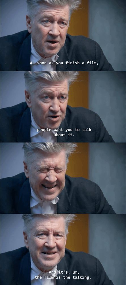 Four vertically stacked stills of David Lynch giving an interview.
1. Lynch captioned: As soon as you finish a film,
2. Lynch captioned: People want you to talk about it.
3. Lynch squeezing his eyes shut, possibly wincing, possibly looking frustrated and/or amused.
4. Lynch, eyes open again, smiling slightly, captioned: And it’s, um, the film is the talking.