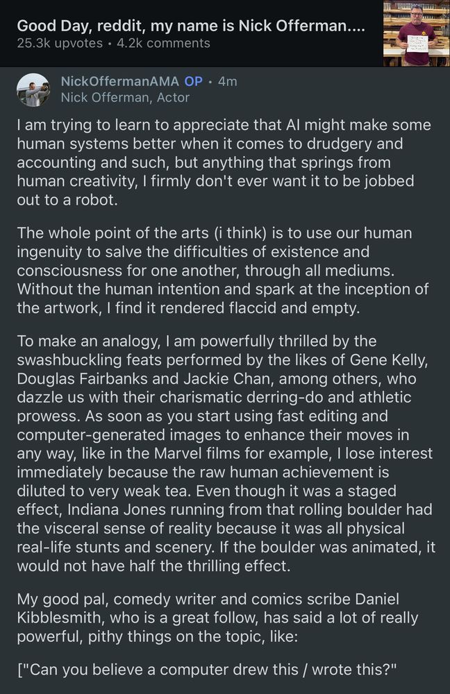 Good Day, reddit, my name is Nick Offerman....
25.3k upvotes • 4.2k comments
NickOffermanAMA OP • 4m
Nick Offerman, Actor
I am trying to learn to appreciate that Al might make some human systems better when it comes to drudgery and accounting and such, but anything that springs from human creativity, I firmly don't ever want it to be jobbed out to a robot.
The whole point of the arts (i think) is to use our human ingenuity to salve the difficulties of existence and consciousness for one another, through all mediums.
Without the human intention and spark at the inception of the artwork, I find it rendered flaccid and empty.
To make an analogy, I am powerfully thrilled by the swashbuckling feats performed by the likes of Gene Kelly, Douglas Fairbanks and Jackie Chan, among others, who dazzle us with their charismatic derring-do and athletic prowess. As soon as you start using fast editing and computer-generated images to enhance their moves in any way, like in the Marvel films for example, I lose interest immediately because the raw human achievement is diluted to very weak tea. Even though it was a staged effect, Indiana Jones running from that rolling boulder had the visceral sense of reality because it was all physical real-life stunts and scenery. If the boulder was animated, it would not have half the thrilling effect.
My good pal, comedy writer and comics scribe Daniel Kibblesmith, who is a great follow, has said a lot of really powerful, pithy things on the topic, like:
["Can you believe a computer drew this / wrote this?"