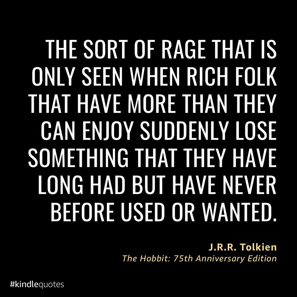Book quote from kindle app reading: 

THE SORT OF RAGE THAT IS ONLY SEEN WHEN RICH FOLK THAT HAVE MORE THAN THEY CAN ENJOY SUDDENLY LOSE SOMETHING THAT THEY HAVE LONG HAD BUT HAVE NEVER BEFORE USED OR WANTED.
J.R.R. Tolkien
The Hobbit: 75th Anniversary Edition
#kindlequotes