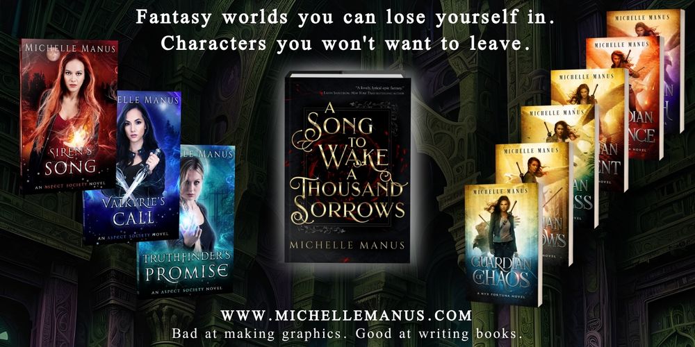 Cover images of all of Michelle Manus's books are (somewhat) artistically displayed against a fantasy castle background. Covers include all 3 books of the Aspect Society paranormal romance trilogy, all 6 covers of the Nyx Fortuna contemporary fantasy series, and the cover for A Song to Wake a Thousand Sorrows, the first in an epic fantasy duology.

Top text reads: Fantasy worlds you can lose yourself in. Characters you won't want to leave.

Bottom text reads: www.michellemanus.com Bad at making graphics. Good at writing books.