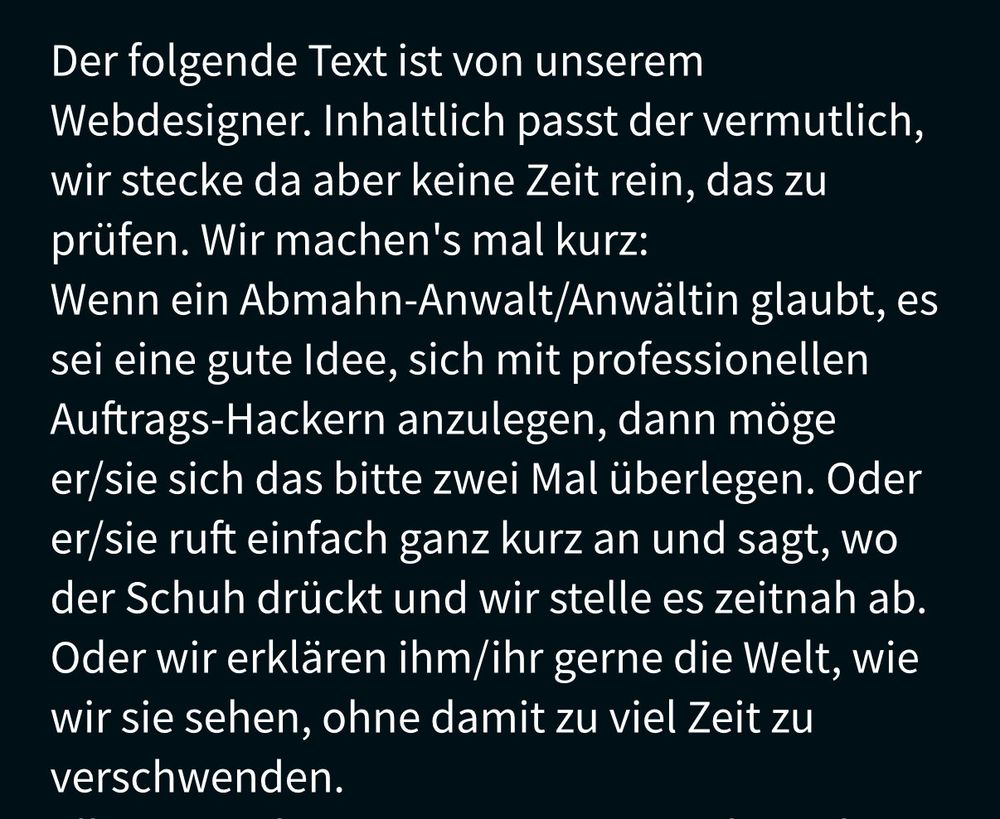 Screenshot aus dem Impressum der Webseite eines IT-Sicherheitsdienstleisters für Pentests mit folgendem Text: "Der folgende Text ist von unserem Webdesigner. Inhaltlich passt der vermutlich, wir stecke da aber keine Zeit rein, das zu prüfen. Wir machen's mal kurz:
Wenn ein Abmahn-Anwalt/Anwältin glaubt, es sei eine gute Idee, sich mit professionellen Auftrags-Hackern anzulegen, dann möge er/sie sich das bitte zwei Mal überlegen. Oder er/sie ruft einfach ganz kurz an und sagt, wo der Schuh drückt und wir stelle es zeitnah ab. Oder wir erklären ihm/ihr gerne die Welt, wie wir sie sehen, ohne damit zu viel Zeit zu verschwenden."