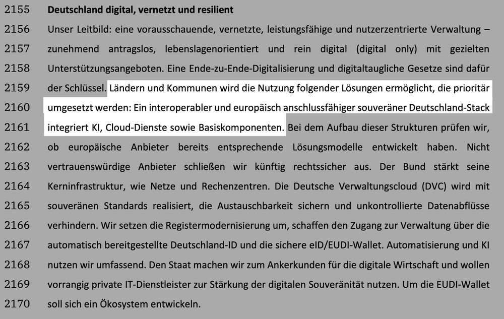 Ausschnitt aus dem Koalitionsvertrag zwischen CDU, CSU und SPD mit dem Titel „Deutschland digital, vernetzt und resilient“. Es beschreibt das Leitbild einer zukunftsorientierten, digitalen und nutzerzentrierten Verwaltung. Länder und Kommunen sollen bevorzugt interoperable, europäisch anschlussfähige und souveräne digitale Lösungen nutzen. Dazu zählt ein „Deutschland-Stack“, der KI, Cloud-Dienste und Basiskomponenten integriert. Der Bund prüft europäische Anbieter auf geeignete Lösungen, stärkt seine digitale Infrastruktur und setzt auf vertrauenswürdige Anbieter. Weitere Maßnahmen sind die Registermodernisierung, die Einführung der Deutschland-ID, der eID/EUDI-Wallet sowie die Nutzung von Automatisierung und KI. Ein digitales Ökosystem soll entstehen.