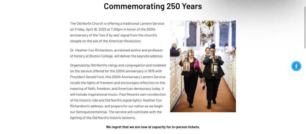 The Old North Church is offering a traditional Lantern Service on Friday, April 18, 2025 at 7:00pm in honor of the 250th anniversary of the "two if by sea" signal from the church's steeple on the eve of the American Revolution.
Dr. Heather Cox Richardson, acclaimed author and professor of history at Boston College, will deliver the keynote address.
Organized by Old North's clergy and congregation and modeled on the service offered for the 200th anniversary in 1975 with President Gerald Ford, this 250th Anniversary Lantern Service recalls the lights of freedom and encourages reflection on the meaning of faith, freedom, and American democracy today. It will include inspirational music; Paul Revere's own recollection of his historic ride and Old North's signal lights; Heather Cox Richardson's address; and prayers for our nation as we begin our Semiquincentennial. The service will culminate with the lighting of the Old North's historic lanterns.
We regret that we are now at capacity for in-person tickets.