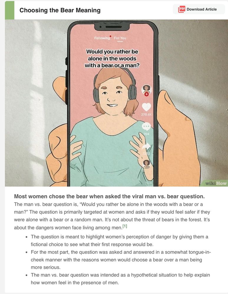 Drawing of a hand holding a phone, on the screen is a woman in a green top wearing headphones. 

The text above her head reads: Would you rather be alone in the woods with a bear or a man? It please she is moving her hands as she replies.
Under the pic:
Most women chose the bear when asked the viral man vs. bear question.
The man vs. bear question is, “Would you rather be alone in the woods with a bear or a man?” The question is primarily targeted at women and asks if they would feel safer if they were alone with a bear or a random man. It’s not about the threat of bears in the forest. It’s about the dangers women face living among men.[1]
The question is meant to highlight women’s perception of danger by giving them a fictional choice to see what their first response would be.
For the most part, the question was asked and answered in a somewhat tongue-in-cheek manner with the reasons women would choose a bear over a man being more serious.
The man vs. bear question was intended as a hypothetical situation to help explain how women feel in the presence of men.