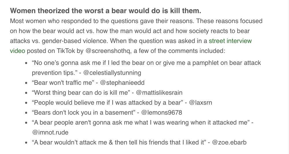 Text only: Women theorized the worst a bear would do is kill them.
Most women who responded to the questions gave their reasons. These reasons focused on how the bear would act vs. how the man would act and how society reacts to bear attacks vs. gender-based violence. When the question was asked in a street interview video posted on TikTok by @screenshothq, a few of the comments included:
“No one’s gonna ask me if I led the bear on or give me a pamphlet on bear attack prevention tips.” - @celestiallystunning
“Bear won't traffic me” - @stephanieedd
“Worst thing bear can do is kill me” - @mattislikesrain
“People would believe me if I was attacked by a bear” - @laxsrn
“Bears don't lock you in a basement” - @lemons9678
“A bear people aren't gonna ask me what I was wearing when it attacked me” - @imnot.rude
“A bear wouldn’t attack me & then tell his friends that I liked it” - @zoe.ebarb