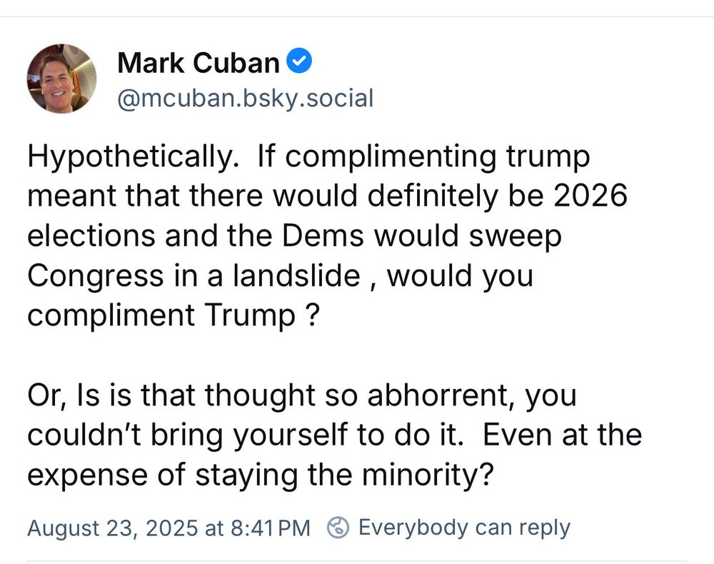 Mark Cuban & @mcuban.bsky.social Hypothetically. If complimenting trump meant that there would definitely be 2026 elections and the Dems would sweep Congress in a landslide, would you compliment Trump? Or, Is is that thought so abhorrent, you couldn't bring yourself to do it. Even at the expense of staying the minority? August 23, 2025 at 8:41 PM © Everybody can reply
