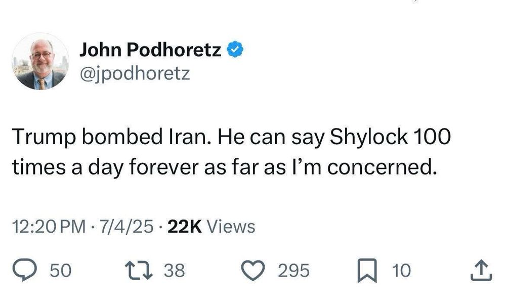 John Podhoretz & @jpodhoretz
Trump bombed Iran. He can say Shylock 100 times a day forever as far as l'm concerned.
12:20 PM • 7/4/25 • 22K Views