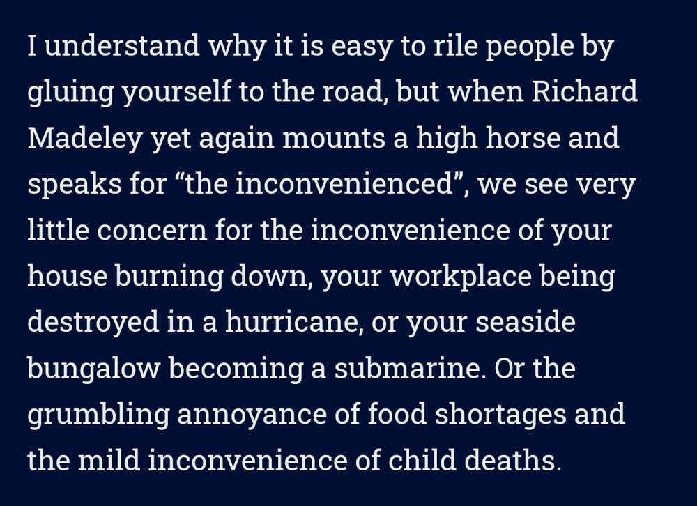 "I understand why it is easy to rile people by gluing yourself to the road, but when Richard Madeley yet again mounts a high horse and 
speaks for "the inconvenienced", we see very 
little concern for the inconvenience of your house burning down, your workplace being destroyed in a hurricane, or your seaside bungalow becoming a submarine. Or the grumbling annoyance of food shortages and the mild inconvenience of child deaths."