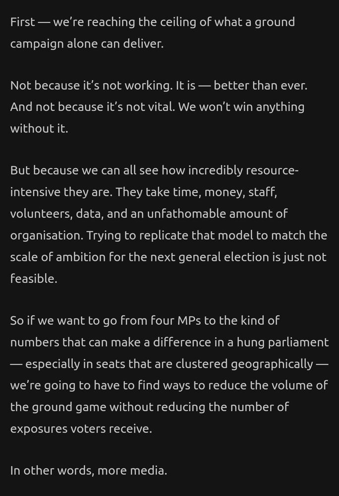 First - we're reaching the ceiling of what a ground campaign alone can deliver. Not because it's not working. It is - better than ever. And not because it's not vital. We won|t win anything without it. But because we can all see how incredibly resource-intensive they are. They take time, money, staff, volunteers, data, and an unfathomable amount of organisation. Trying to replicate that model to match the scale of ambition for the next general election is just not feasible. So if we want to go from four MPs to the kind of numbers that can make a difference in a hung parliament - especially in seats that are clustered geographically we're going to have to find ways to reduce the volume of the ground game without reducing the number of exposures voters receive. In other words, mare media.