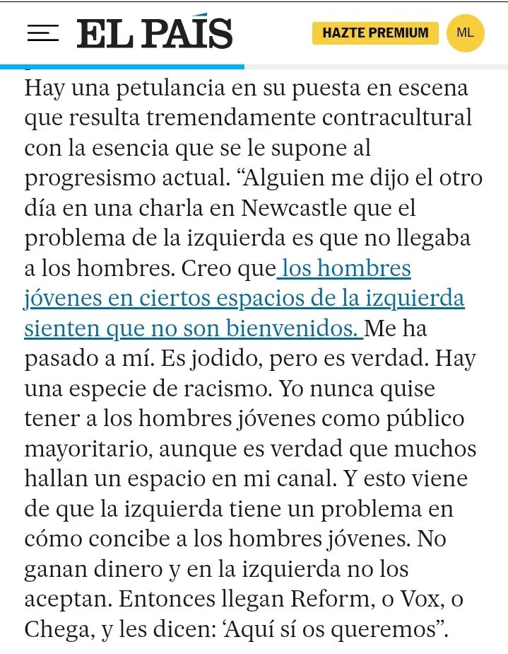 Hay una petulancia en su puesta en escena que resulta tremendamente contracultural con la esencia que se le supone al progresismo actual. “Alguien me dijo el otro día en una charla en Newcastle que el problema de la izquierda es que no llegaba a los hombres. Creo que los hombres jóvenes en ciertos espacios de la izquierda sienten que no son bienvenidos. Me ha pasado a mí. Es jodido, pero es verdad. Hay una especie de racismo. Yo nunca quise tener a los hombres jóvenes como público mayoritario, aunque es verdad que muchos hallan un espacio en mi canal. Y esto viene de que la izquierda tiene un problema en cómo concibe a los hombres jóvenes. No ganan dinero y en la izquierda no los aceptan. Entonces llegan Reform, o Vox, o Chega, y les dicen: ‘Aquí sí os queremos”.