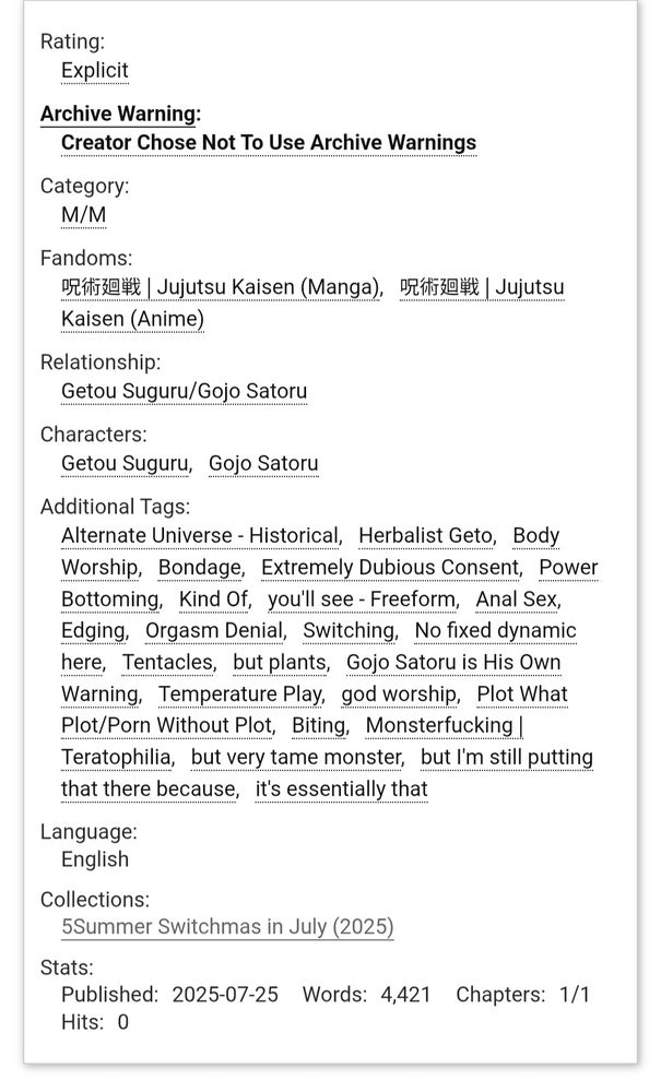 Screenshot of AO3 fanfic description:

Rating: Explicit
Archive Warning: Creator Chose Not To Use Archive Warnings
Category: M/M
Fandoms: 呪術廻戦 | Jujutsu Kaisen (Manga)呪術廻戦 | Jujutsu Kaisen (Anime)
Relationship: Getou Suguru/Gojo Satoru
Characters: Getou Suguru, Gojo Satoru
Additional Tags: Alternate Universe - Historical, Herbalist Geto, Body Worship, Bondage, Extremely Dubious Consent, Power Bottoming, Kind Of, you'll see - Freeform, Anal Sex, Edging, Orgasm Denial, Switching, No fixed dynamic here, Tentacles, but plants,Gojo Satoru is His Own Warning, Temperature Play, god worship, Plot What Plot/Porn Without Plot, Biting, Monsterfucking | Teratophilia, but very tame monster, but I'm still putting that there because, it's essentially that
Language: English
Collections: 5Summer Switchmas in July (2025)
Published:2025-07-25
Words:4,421
