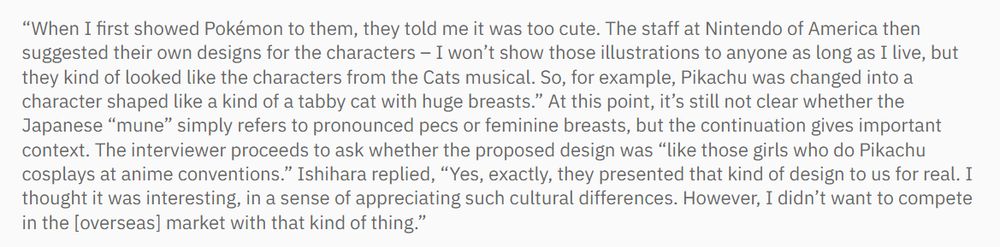 Excerpt from the article containing the following quote "I won’t show those illustrations to anyone as long as I live, but they kind of looked like the characters from the Cats musical. So, for example, Pikachu was changed into a character shaped like a kind of a tabby cat with huge breasts.”