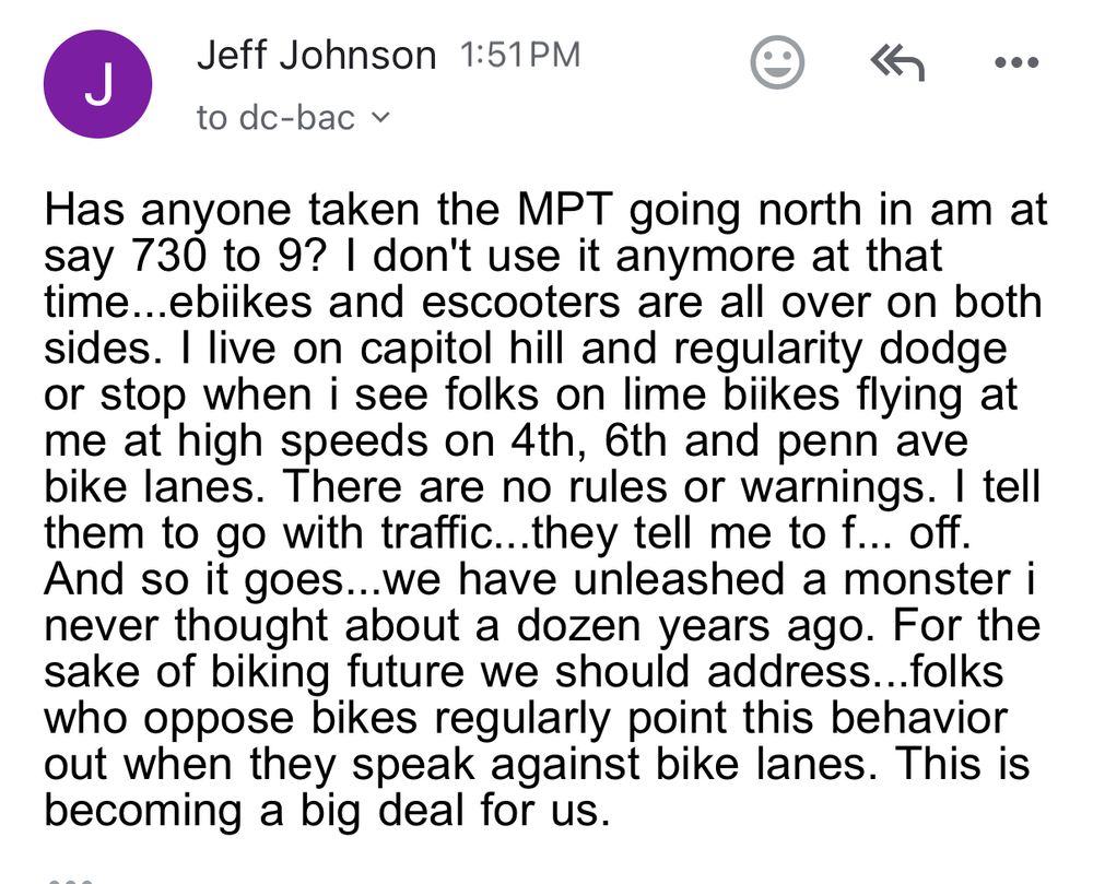 A post from Jeff Johnson reading "Has anyone taken the MPT going north in am at say 730 to 9? I don't use it anymore at that time...ebiikes and escooters are all over on both sides. I live on capitol hill and regularity dodge or stop when i see folks on lime biikes flying at me at high speeds on 4th, 6th and penn ave bike lanes. There are no rules or warnings. I tell them to go with traffic...they tell me to f... off.  And so it goes...we have unleashed a monster i never thought about a dozen years ago. For the sake of biking future we should address...folks who oppose bikes regularly point this behavior out when they speak against bike lanes. This is becoming a big deal for us."