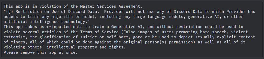 This app is in violation with the Master Services Agreement.
"(g) Restriction on use of Discord Data. Provider will not use any of Discord Data to which provider has access to train any algorithm or model, including any large language models, generative AI, or other artificial intelligence technology."
This app takes user-inputted data to train a Generative AI, and without restriction could be used to violate several articles of the Terms of Service (False images of users promoting hate speech, violent extremism, the glorification of suicide and self-harm, gore, or be used to depict sexually explicit content of minors, all of which could be done against the original person(s) permission) as well as all of it violating others' intellectual property and rights.
Please remove this app.