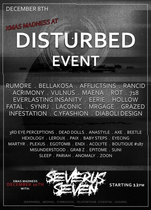 Xmas Madness at DisturbeD Event!
Opening December 8th (at 10am SLT)

Sponsors: Rumore, Bellakosa, Afflictsins, Rancid, Acrimony, Vulnus, Maena, Rot, 718, Everlasting Insanity, Eerie, Hollow, Fatal, SynRJ, Laconic, MrGage, Grazed, Infestation, C.YFashion, and Diaboli Designs

Regulars: 3rd Eye Perceptions, Dead Dolls, Anastyle, Axe, Beetle, Hexology, LeRoux, Paix, Baby Steps, Eyecing, Martyr, Plexus, Egotomb, Endi, Acolyte, Boutique #187, Sleep, Pariah, Anomaly, and Zoon!

Xmas Madness Party is December 20th with the incredible Severus Seven DJint! Party starts at 12pm SLT!